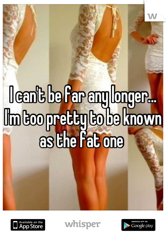 I can't be far any longer... I'm too pretty to be known as the fat one 