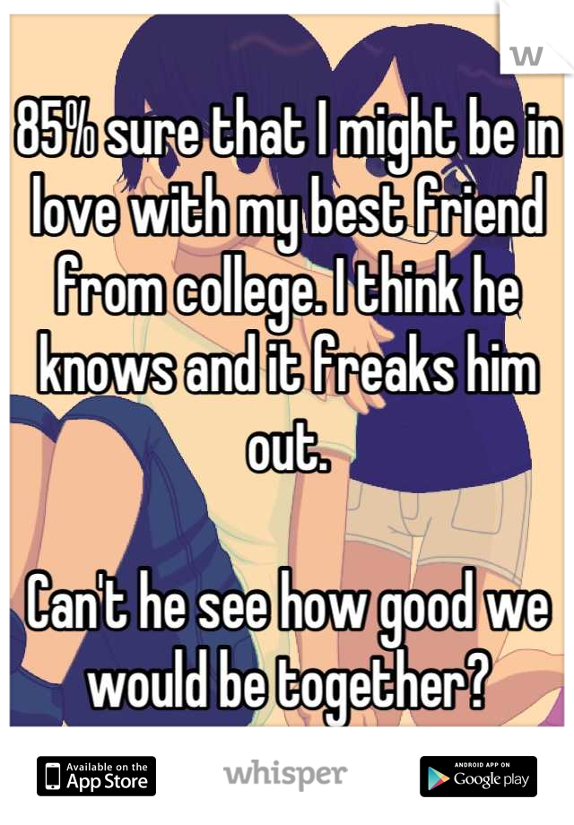 85% sure that I might be in love with my best friend from college. I think he knows and it freaks him out.

Can't he see how good we would be together?