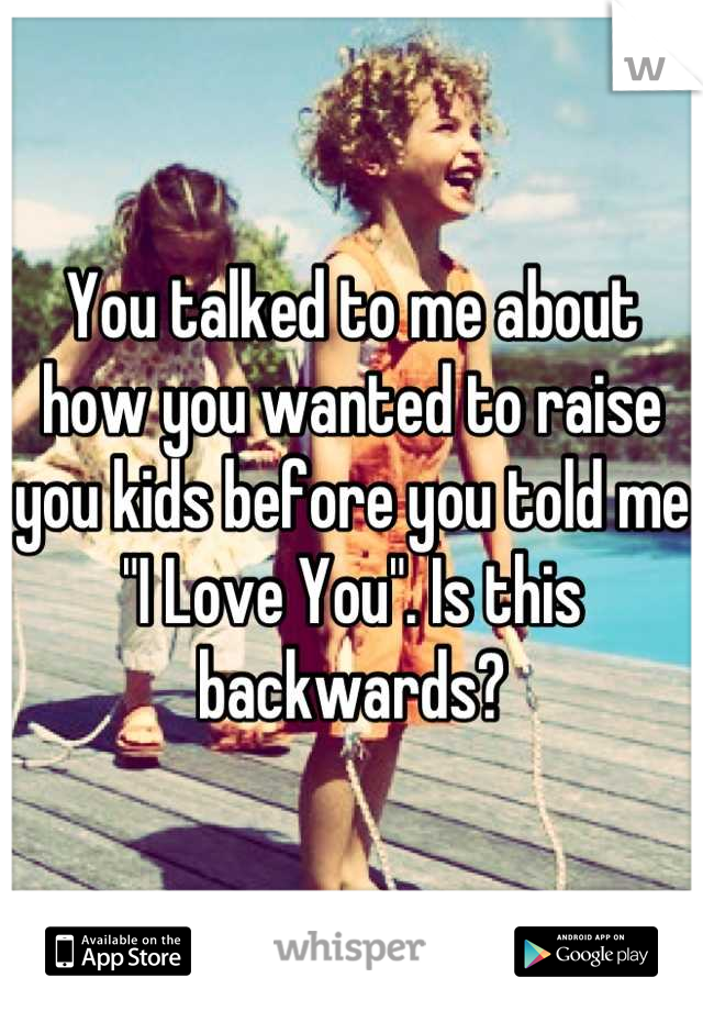 You talked to me about how you wanted to raise you kids before you told me "I Love You". Is this backwards?