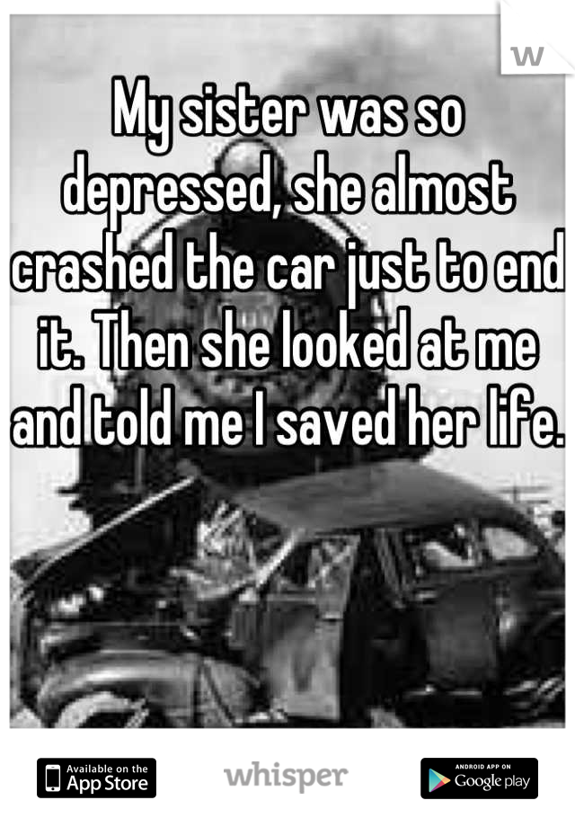 My sister was so depressed, she almost crashed the car just to end it. Then she looked at me and told me I saved her life.