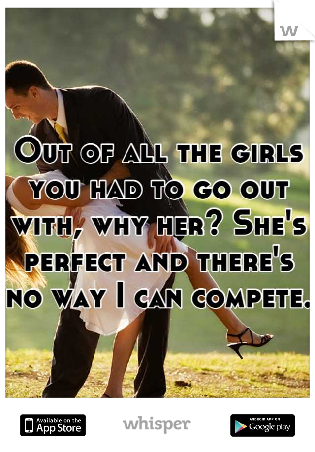 Out of all the girls you had to go out with, why her? She's perfect and there's no way I can compete. 