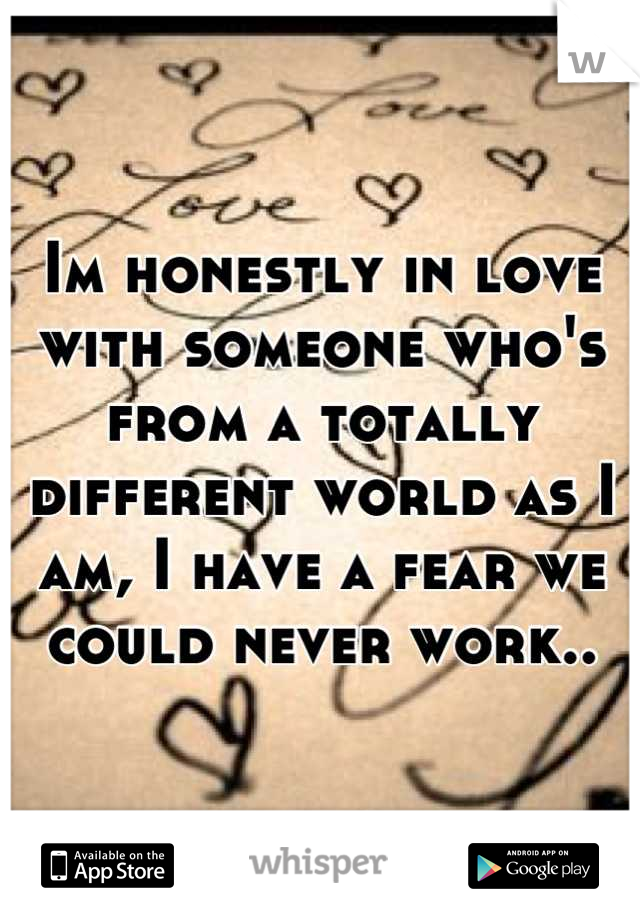 Im honestly in love with someone who's from a totally different world as I am, I have a fear we could never work..