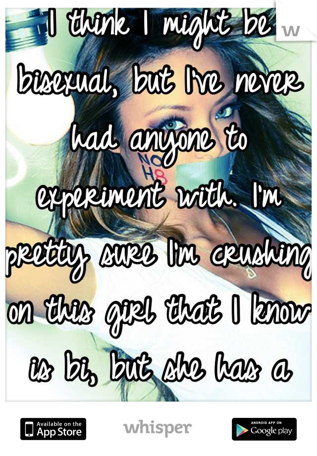 I think I might be bisexual, but I've never had anyone to experiment with. I'm pretty sure I'm crushing on this girl that I know is bi, but she has a boyfriend. She gets me.