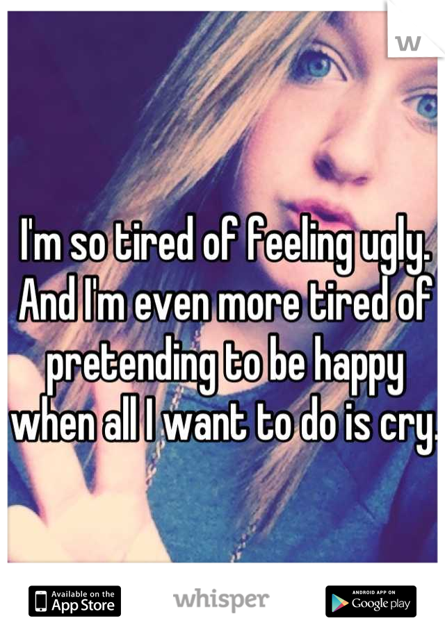 I'm so tired of feeling ugly. And I'm even more tired of pretending to be happy when all I want to do is cry. 