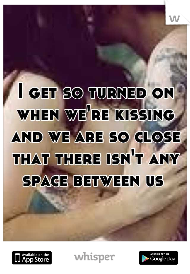 I get so turned on when we're kissing and we are so close that there isn't any space between us 