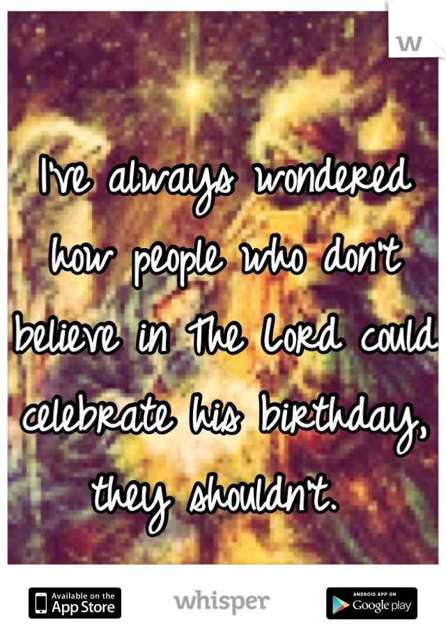 I've always wondered how people who don't believe in The Lord could celebrate his birthday, they shouldn't. 