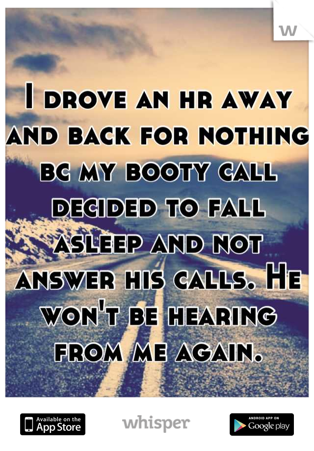 I drove an hr away and back for nothing bc my booty call decided to fall asleep and not answer his calls. He won't be hearing from me again.