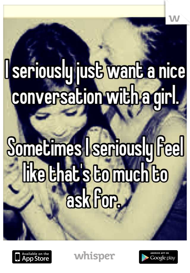 I seriously just want a nice 
conversation with a girl. 

Sometimes I seriously feel 
like that's to much to 
ask for. 