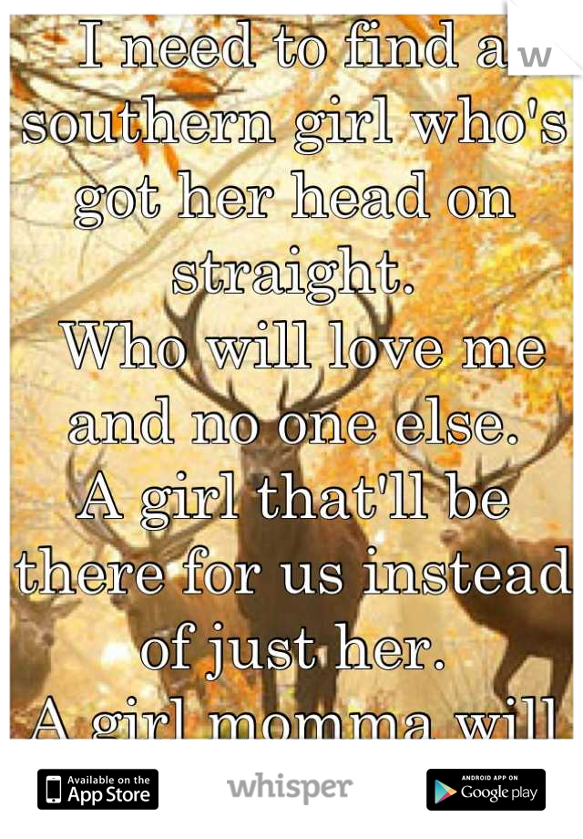 I need to find a southern girl who's got her head on straight.
 Who will love me and no one else. 
A girl that'll be there for us instead of just her. 
A girl momma will love as much as me!