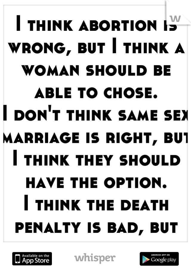 I think abortion is wrong, but I think a woman should be able to chose.
I don't think same sex marriage is right, but I think they should have the option.
I think the death penalty is bad, but needed.