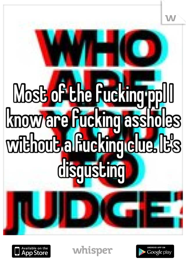 Most of the fucking ppl I know are fucking assholes without a fucking clue. It's disgusting 