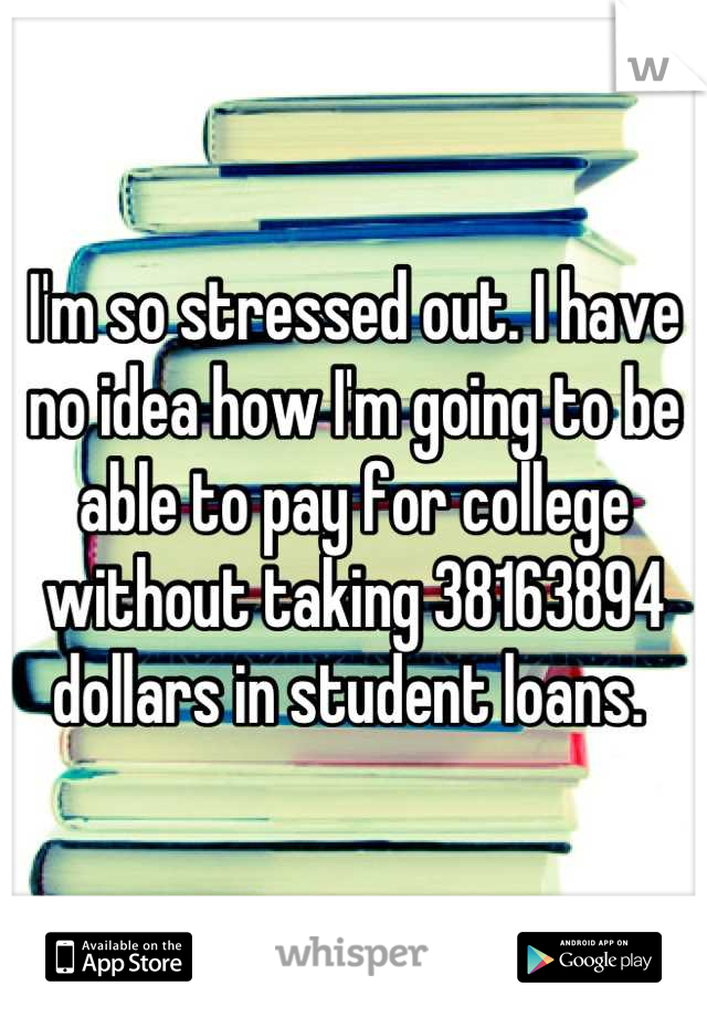 I'm so stressed out. I have no idea how I'm going to be able to pay for college without taking 38163894 dollars in student loans. 