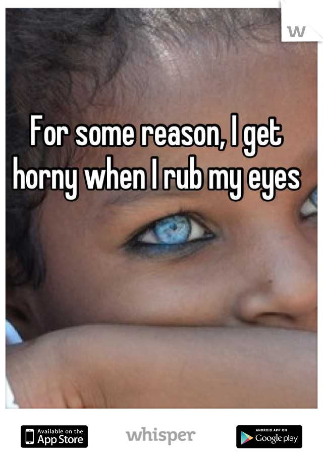 For some reason, I get horny when I rub my eyes