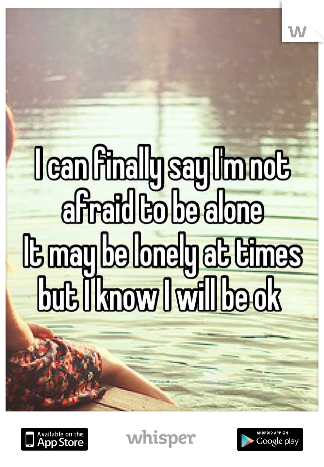 I can finally say I'm not afraid to be alone 
It may be lonely at times but I know I will be ok 