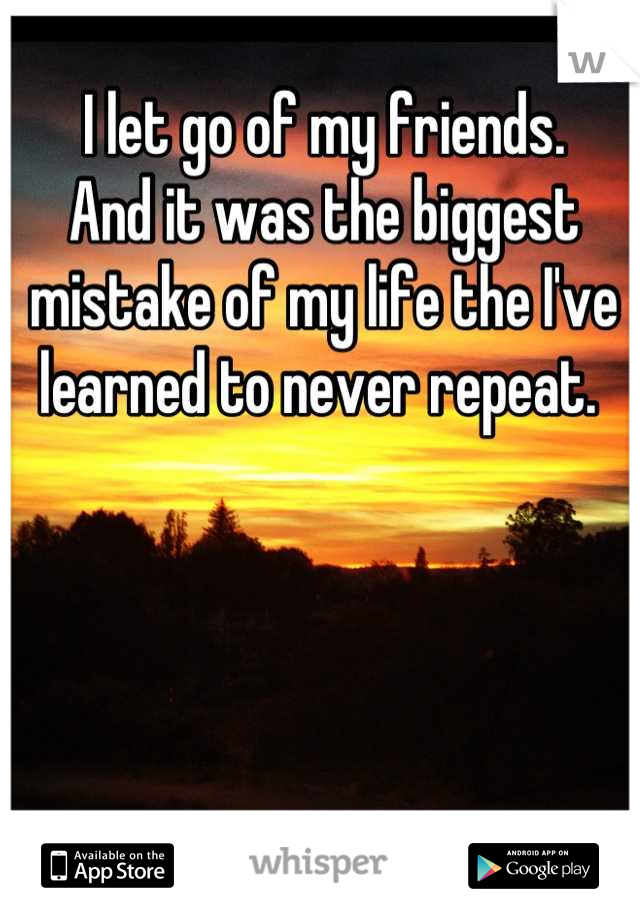 I let go of my friends.
And it was the biggest mistake of my life the I've learned to never repeat. 