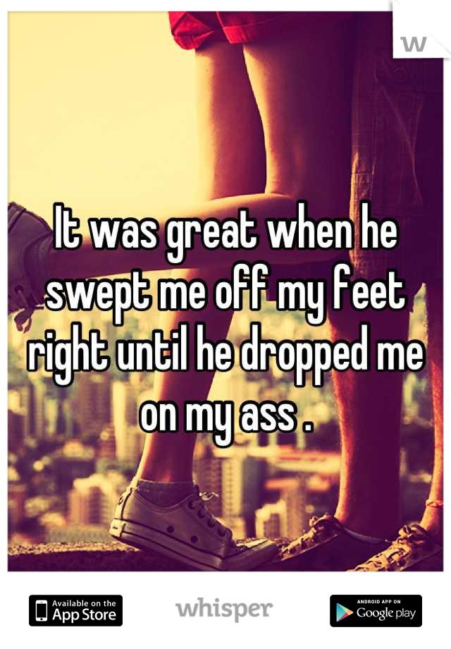 It was great when he swept me off my feet right until he dropped me on my ass .