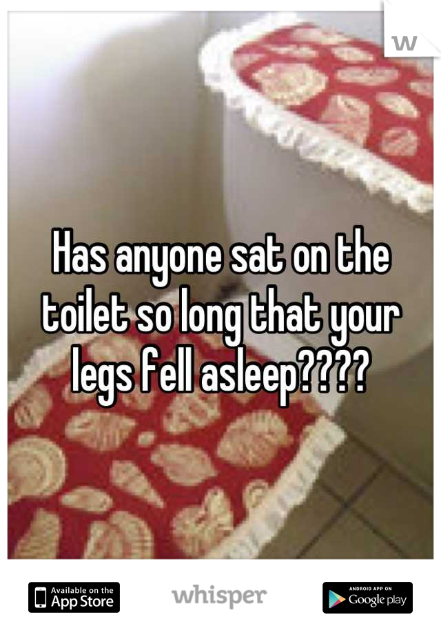 Has anyone sat on the toilet so long that your legs fell asleep????