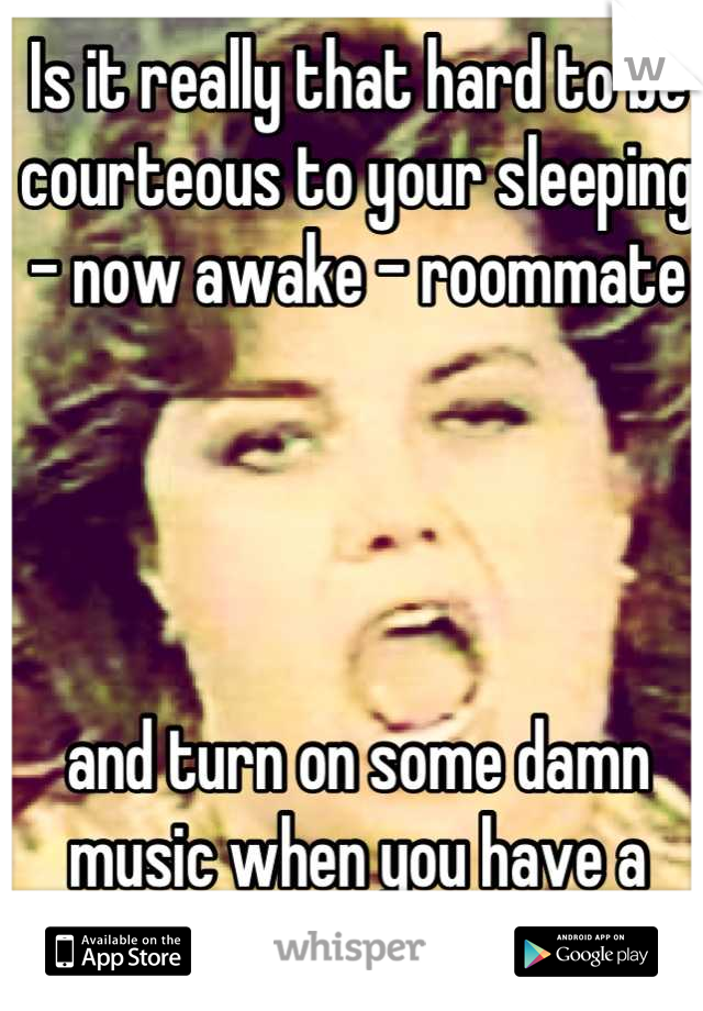 Is it really that hard to be courteous to your sleeping - now awake - roommate 




and turn on some damn music when you have a "friend" over?!