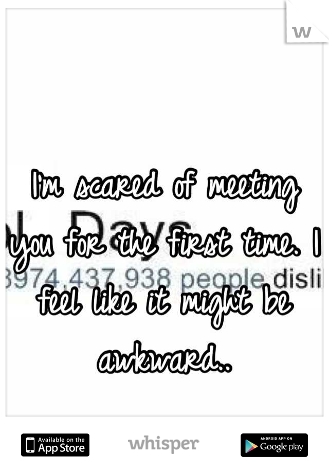 I'm scared of meeting you for the first time. I feel like it might be awkward..