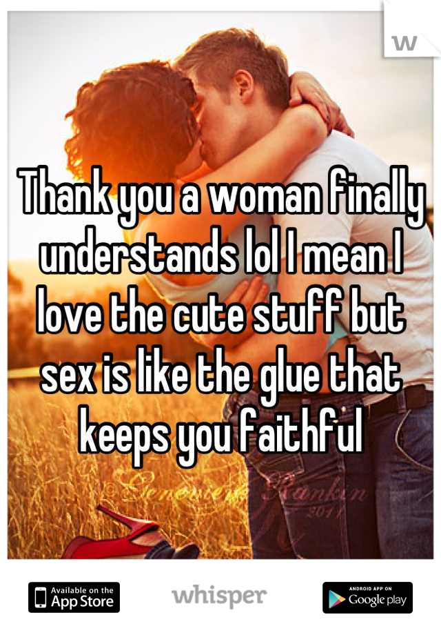 Thank you a woman finally understands lol I mean I love the cute stuff but sex is like the glue that keeps you faithful