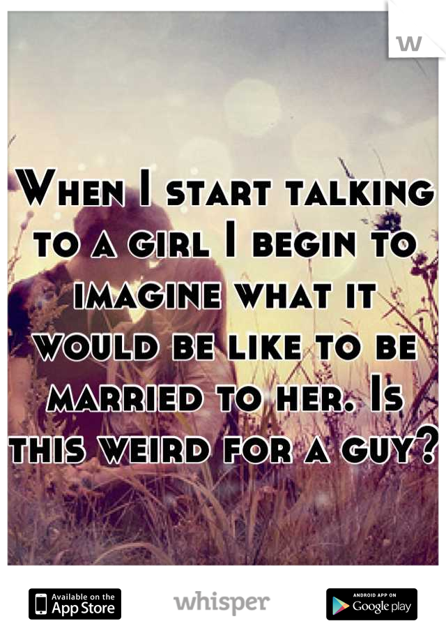 When I start talking to a girl I begin to imagine what it would be like to be married to her. Is this weird for a guy?