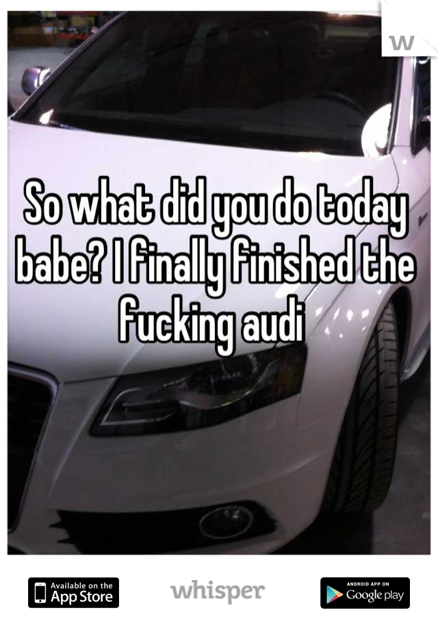 So what did you do today babe? I finally finished the fucking audi 