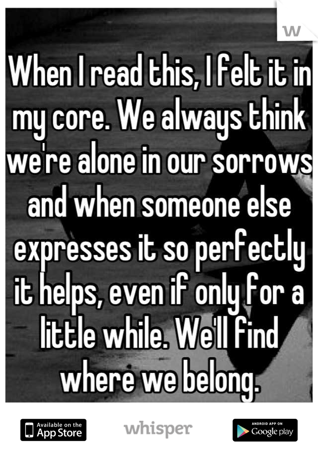 When I read this, I felt it in my core. We always think we're alone in our sorrows and when someone else expresses it so perfectly it helps, even if only for a little while. We'll find where we belong.
