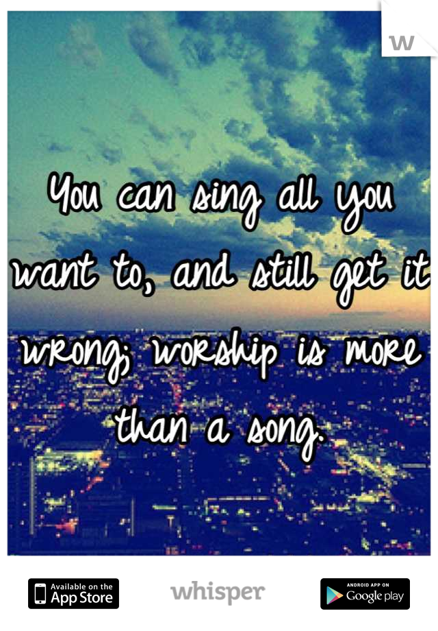 You can sing all you want to, and still get it wrong; worship is more than a song.