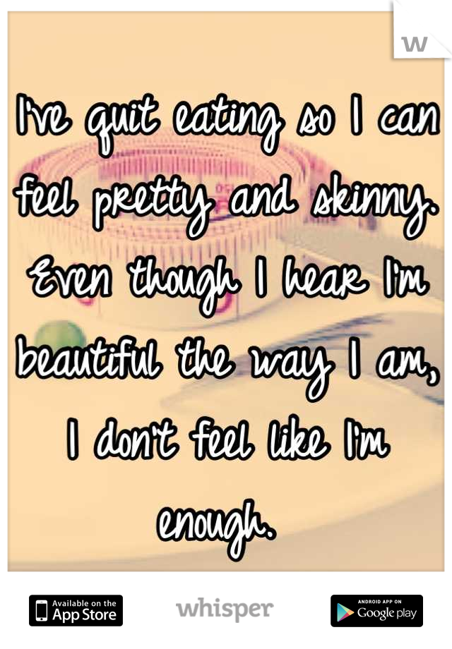 I've quit eating so I can feel pretty and skinny. Even though I hear I'm beautiful the way I am, I don't feel like I'm enough. 