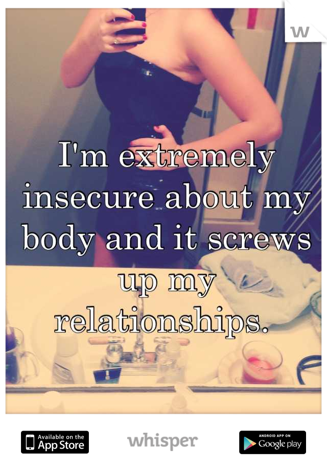 I'm extremely insecure about my body and it screws up my relationships. 