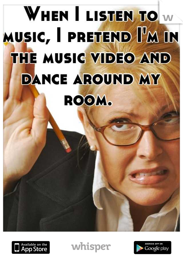 When I listen to music, I pretend I'm in the music video and dance around my room. 