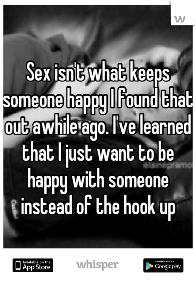 Sex isn't what keeps someone happy I found that out awhile ago. I've learned that I just want to be happy with someone instead of the hook up