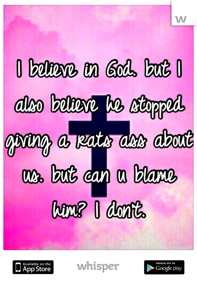 I believe in God. but I also believe he stopped giving a rats ass about us. but can u blame him? I don't.