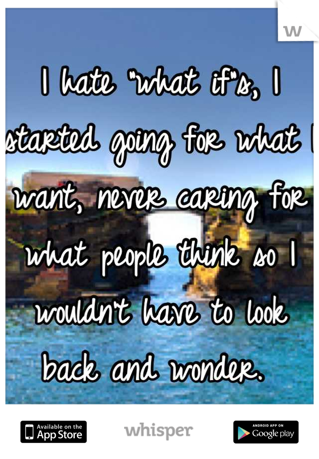 I hate "what if"s, I started going for what I want, never caring for what people think so I wouldn't have to look back and wonder. 