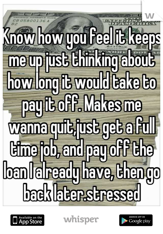 Know how you feel it keeps me up just thinking about how long it would take to pay it off. Makes me wanna quit,just get a full time job, and pay off the loan I already have, then go back later.stressed
