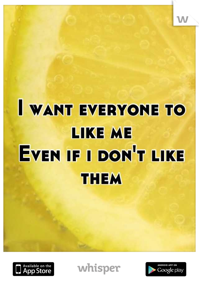 I want everyone to like me 
Even if i don't like them