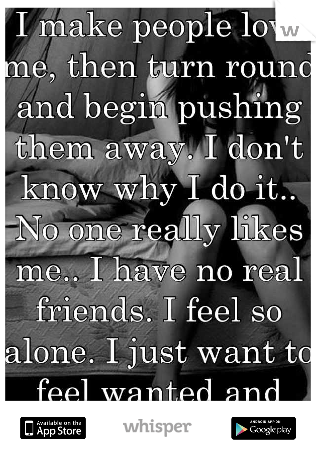I make people love me, then turn round and begin pushing them away. I don't know why I do it.. No one really likes me.. I have no real friends. I feel so alone. I just want to feel wanted and loved.