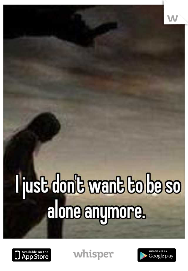 I just don't want to be so alone anymore. 