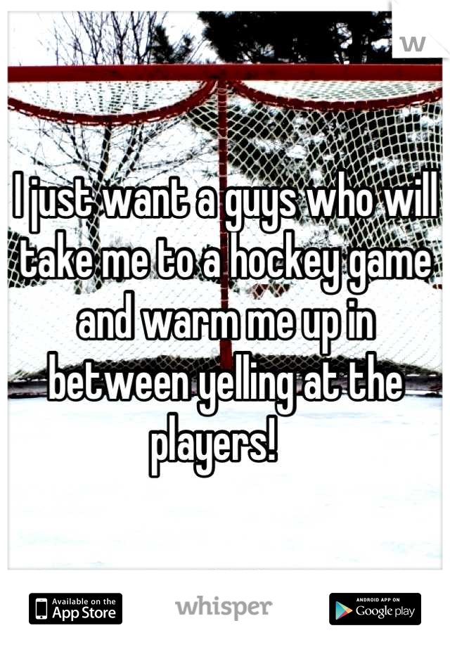I just want a guys who will take me to a hockey game and warm me up in between yelling at the players!   