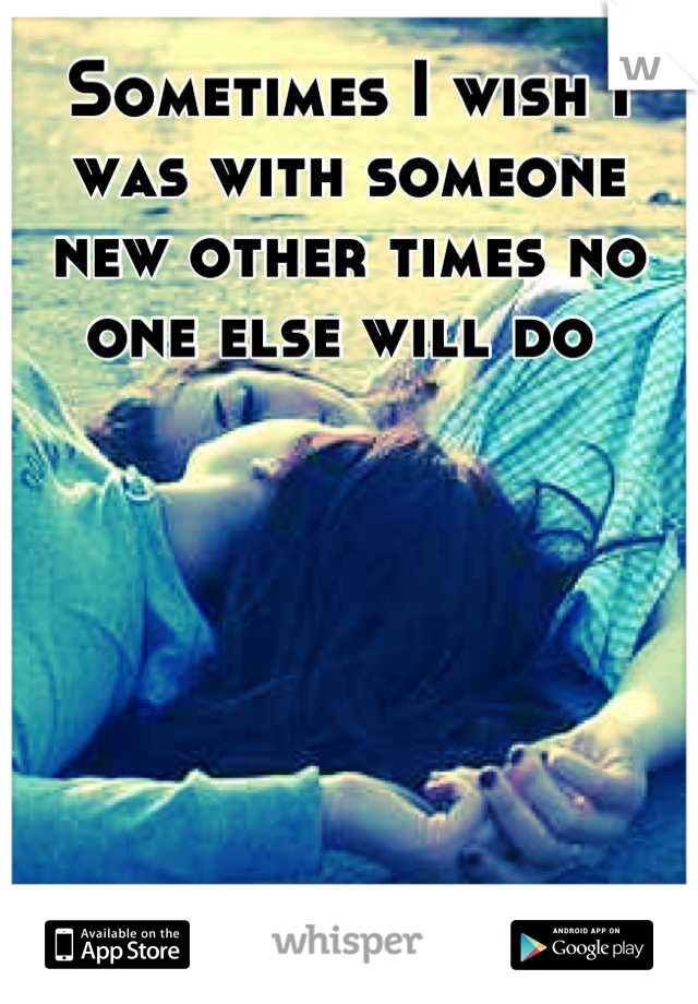 Sometimes I wish I was with someone new other times no one else will do 