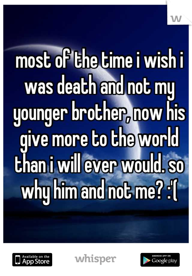 most of the time i wish i was death and not my younger brother, now his give more to the world than i will ever would. so why him and not me? :'(