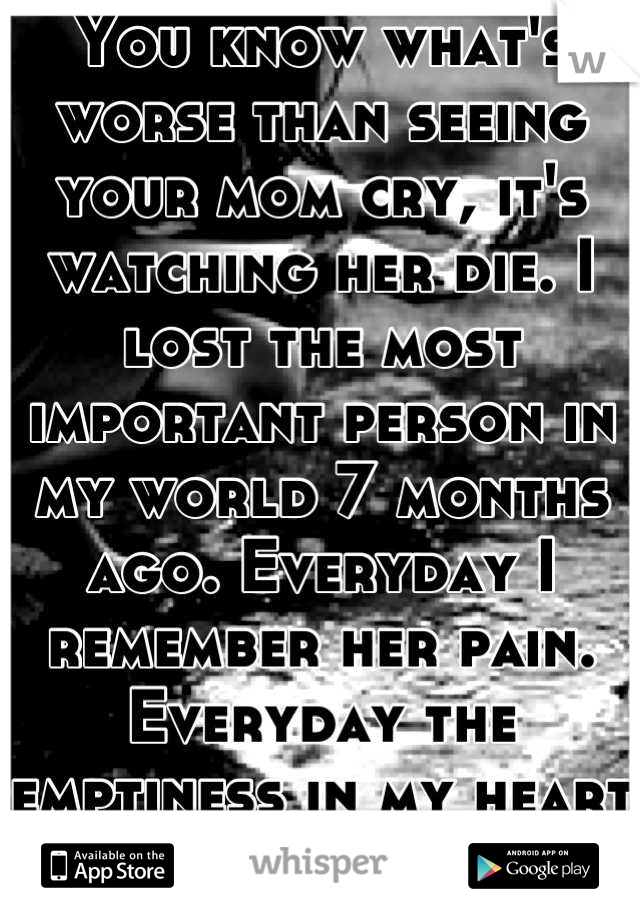 You know what's worse than seeing your mom cry, it's watching her die. I lost the most important person in my world 7 months ago. Everyday I remember her pain. Everyday the emptiness in my heart grows.