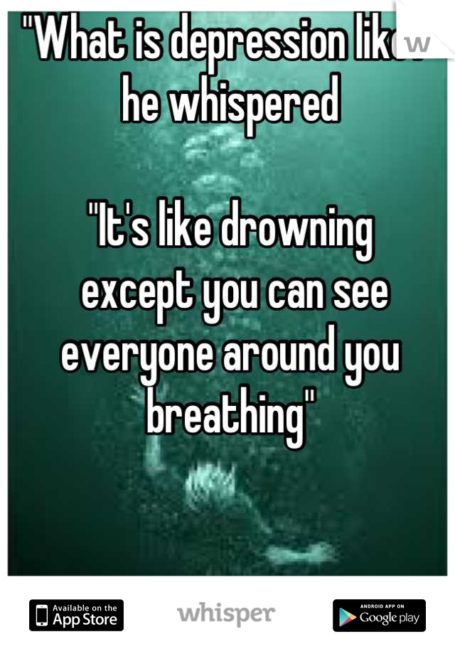 "What is depression like?" 
he whispered

"It's like drowning
 except you can see 
everyone around you 
breathing"
