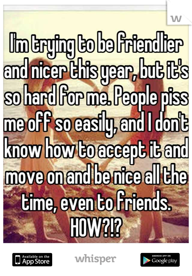 I'm trying to be friendlier and nicer this year, but it's so hard for me. People piss me off so easily, and I don't know how to accept it and move on and be nice all the time, even to friends. HOW?!?