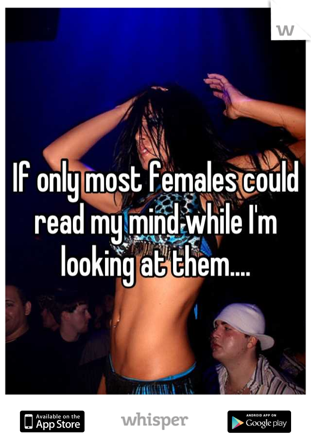 If only most females could read my mind while I'm looking at them....