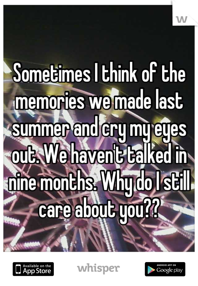 Sometimes I think of the memories we made last summer and cry my eyes out. We haven't talked in nine months. Why do I still care about you??
