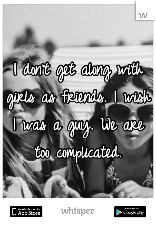 I don't get along with girls as friends. I wish I was a guy. We are too complicated.
