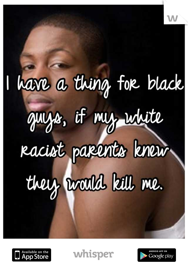 I have a thing for black guys, if my white racist parents knew they would kill me.