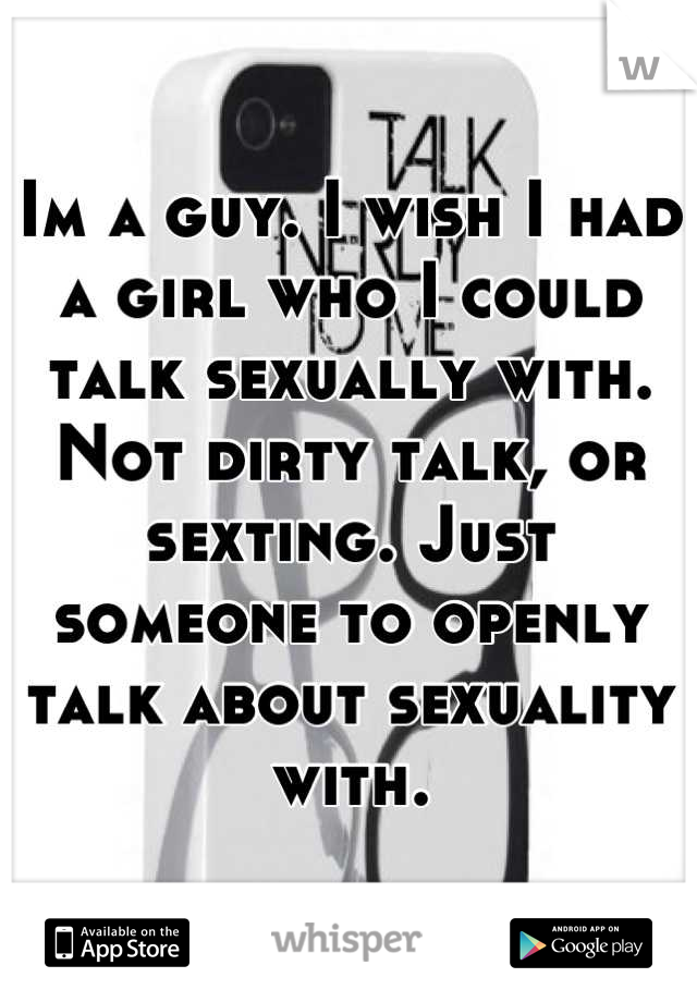 Im a guy. I wish I had a girl who I could talk sexually with. Not dirty talk, or sexting. Just someone to openly talk about sexuality with.