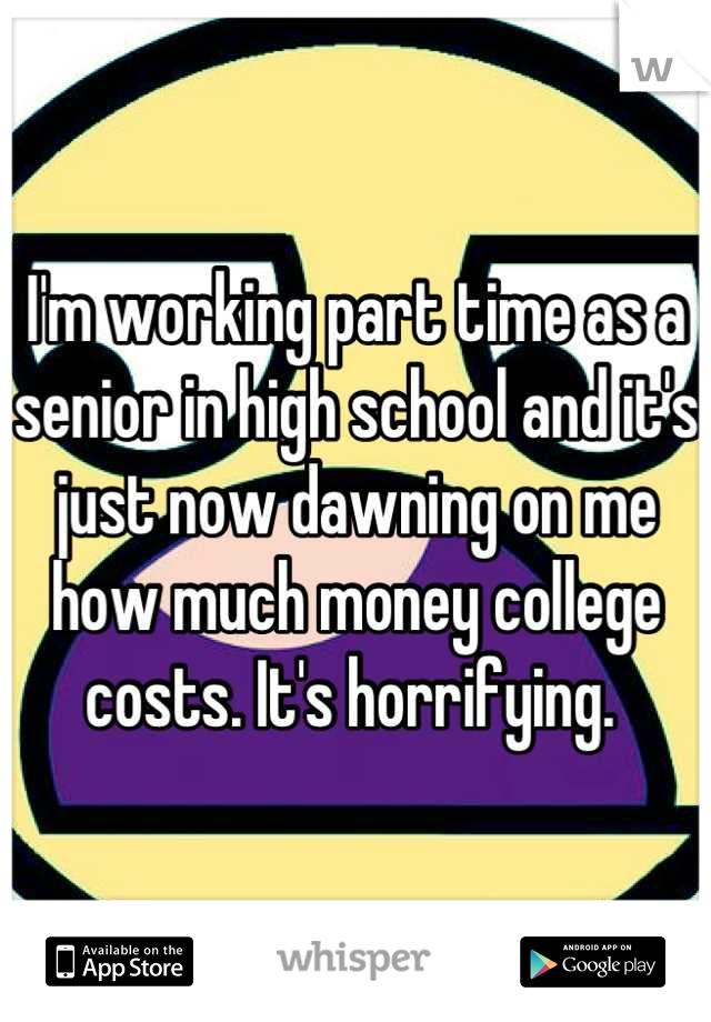 I'm working part time as a senior in high school and it's just now dawning on me how much money college costs. It's horrifying. 